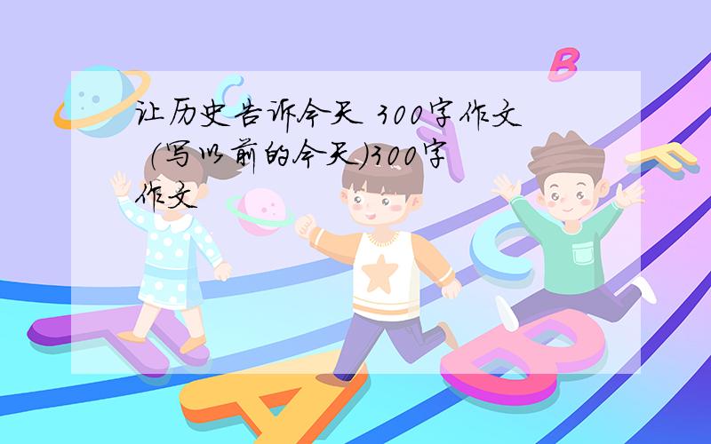 让历史告诉今天 300字作文 （写以前的今天）300字 作文