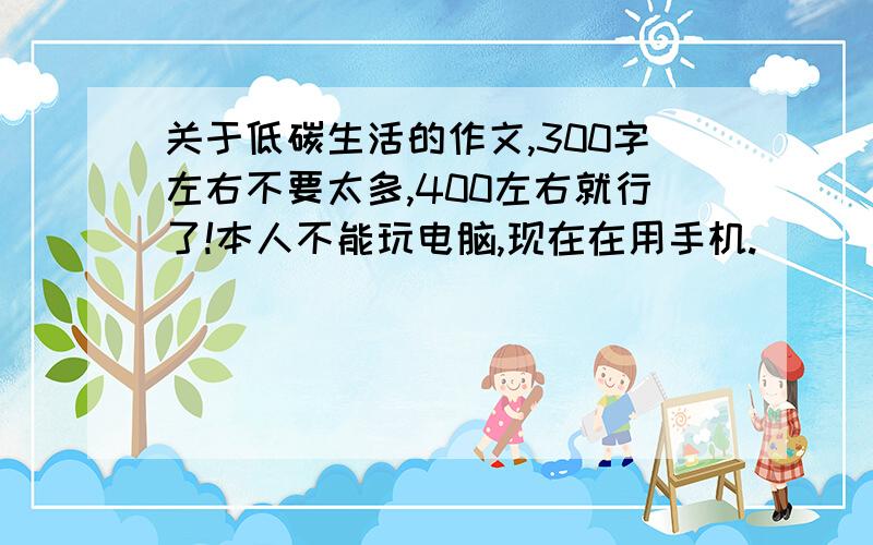 关于低碳生活的作文,300字左右不要太多,400左右就行了!本人不能玩电脑,现在在用手机.