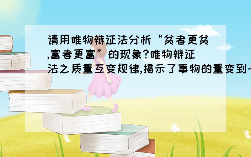 请用唯物辩证法分析“贫者更贫,富者更富”的现象?唯物辩证法之质量互变规律,揭示了事物的量变到一定程度,质也发生了变化.富者更富,我们可以理解.但贫者依靠自己不断的努力,为什么就