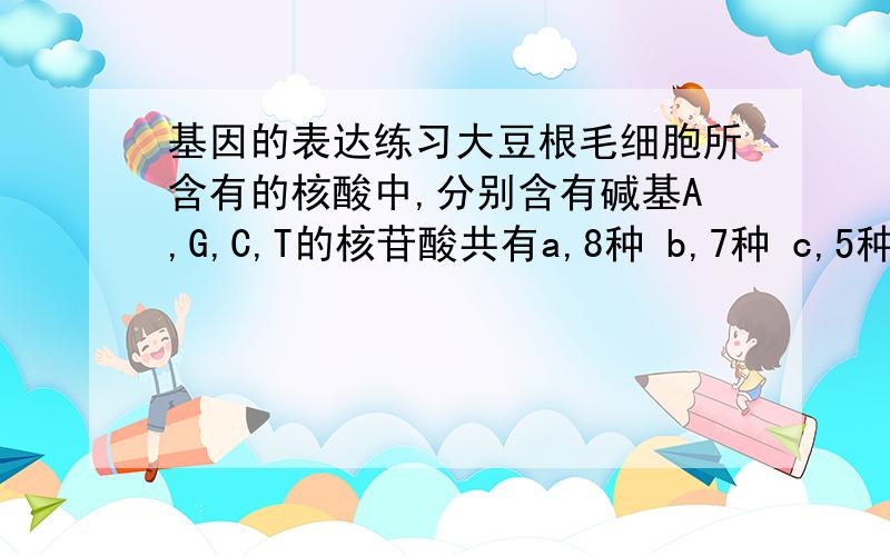 基因的表达练习大豆根毛细胞所含有的核酸中,分别含有碱基A,G,C,T的核苷酸共有a,8种 b,7种 c,5种 d,4种正确答案是选b为什么?