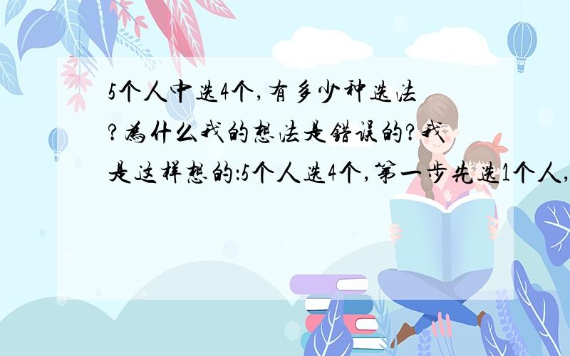 5个人中选4个,有多少种选法?为什么我的想法是错误的?我是这样想的：5个人选4个,第一步先选1个人,这样就有5种选法.选第2个人的时候有4种选法.选第3、第4个人的时候,分别有3、2种选法因此