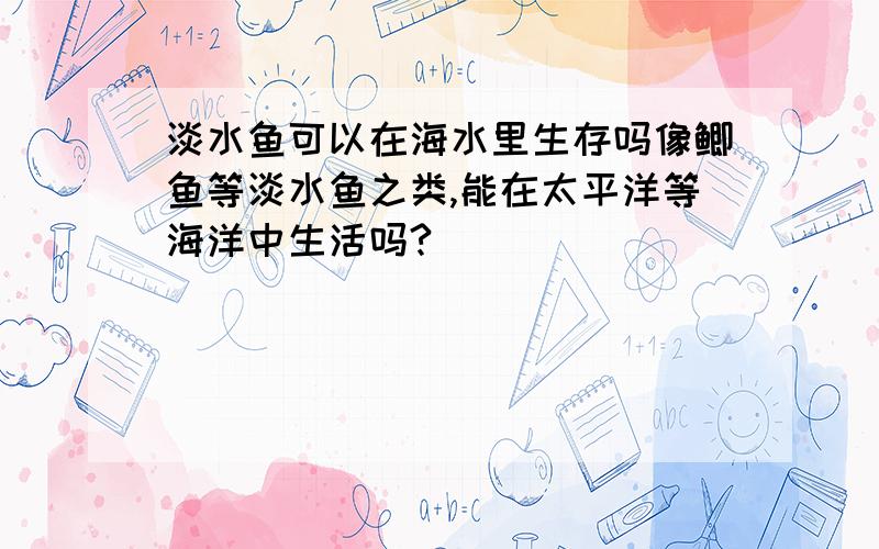 淡水鱼可以在海水里生存吗像鲫鱼等淡水鱼之类,能在太平洋等海洋中生活吗?