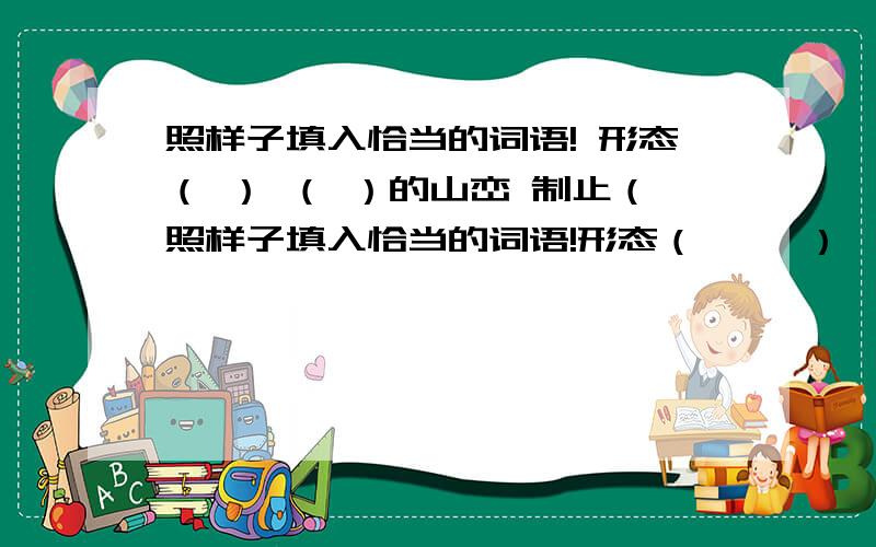 照样子填入恰当的词语! 形态（ ） （ ）的山峦 制止（照样子填入恰当的词语!形态（     ）        （        ）的山峦制止（     ）        （        ）的麦哨