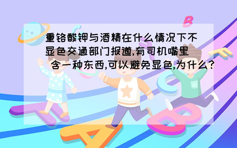 重铬酸钾与酒精在什么情况下不显色交通部门报道,有司机嘴里 含一种东西,可以避免显色,为什么?