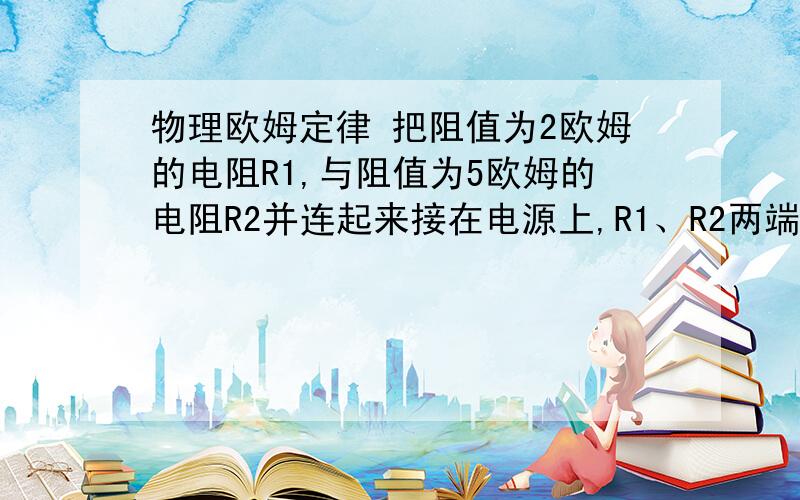 物理欧姆定律 把阻值为2欧姆的电阻R1,与阻值为5欧姆的电阻R2并连起来接在电源上,R1、R2两端电压只比为电流之比为几比几；若将R1和R2串联起来接在电源上,则通过R1、R2的电流之比为几比几,