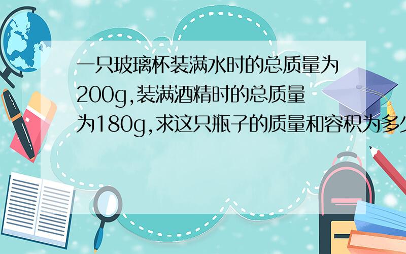 一只玻璃杯装满水时的总质量为200g,装满酒精时的总质量为180g,求这只瓶子的质量和容积为多少?