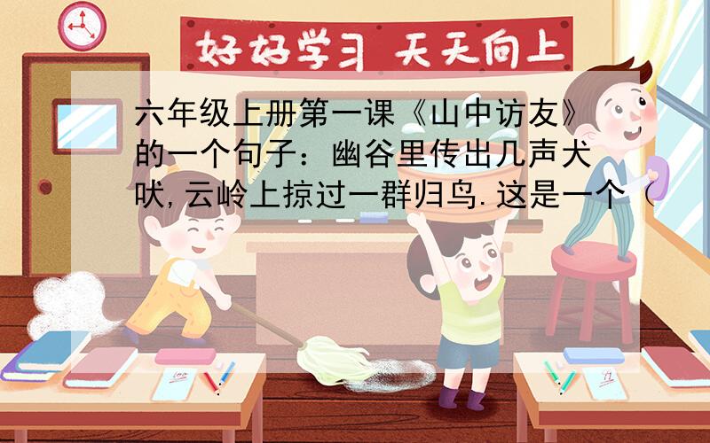 六年级上册第一课《山中访友》的一个句子：幽谷里传出几声犬吠,云岭上掠过一群归鸟.这是一个（        ）句,“（       ）”和“（         ）”不仅写让人感受到山中早晨的宁静美好,同时也