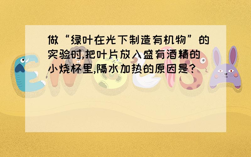 做“绿叶在光下制造有机物”的实验时,把叶片放入盛有酒精的小烧杯里,隔水加热的原因是?