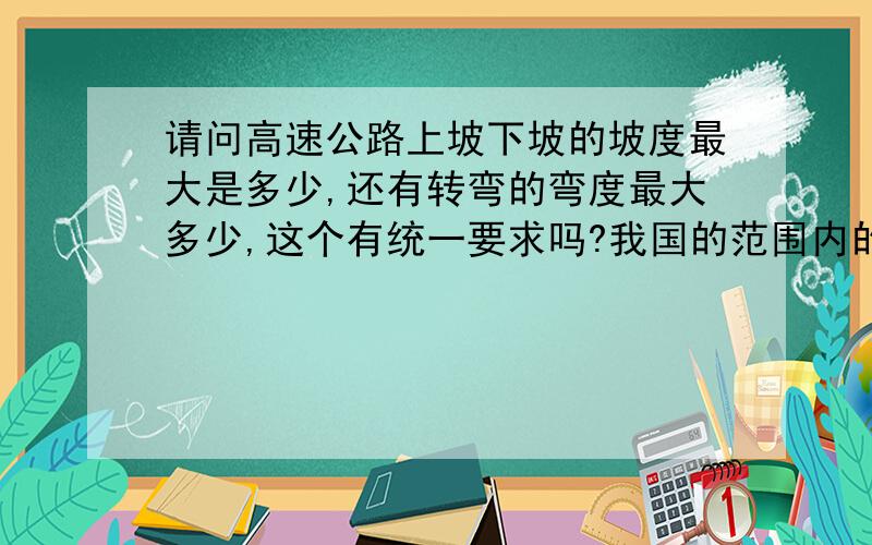 请问高速公路上坡下坡的坡度最大是多少,还有转弯的弯度最大多少,这个有统一要求吗?我国的范围内的高速公路,路中的上下坡度和左右转弯度是否有范围,在修建的时候是否有数据上的要求