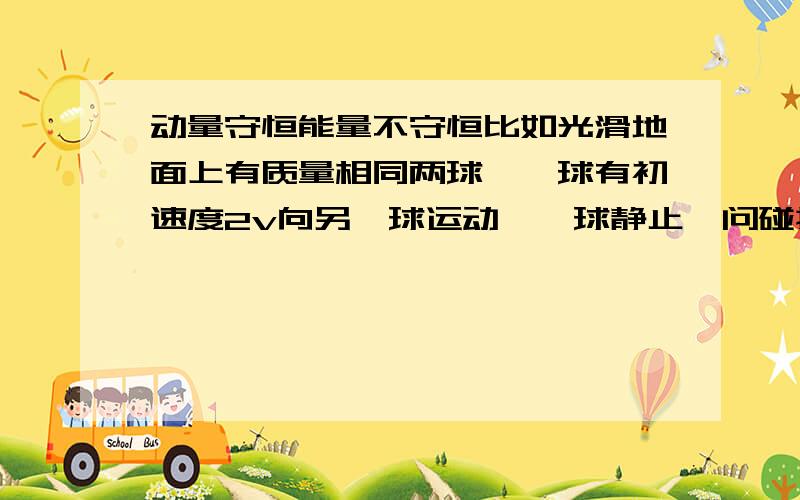 动量守恒能量不守恒比如光滑地面上有质量相同两球,一球有初速度2v向另一球运动,一球静止,问碰撞后两球速度.我这么想:两球碰撞到共速有极短时间,这过程两球所受力大小一样,所以加速度