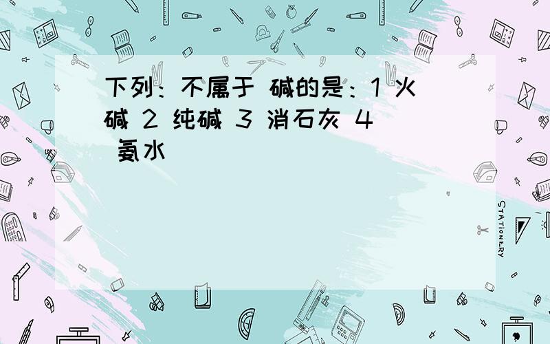 下列：不属于 碱的是：1 火碱 2 纯碱 3 消石灰 4 氨水