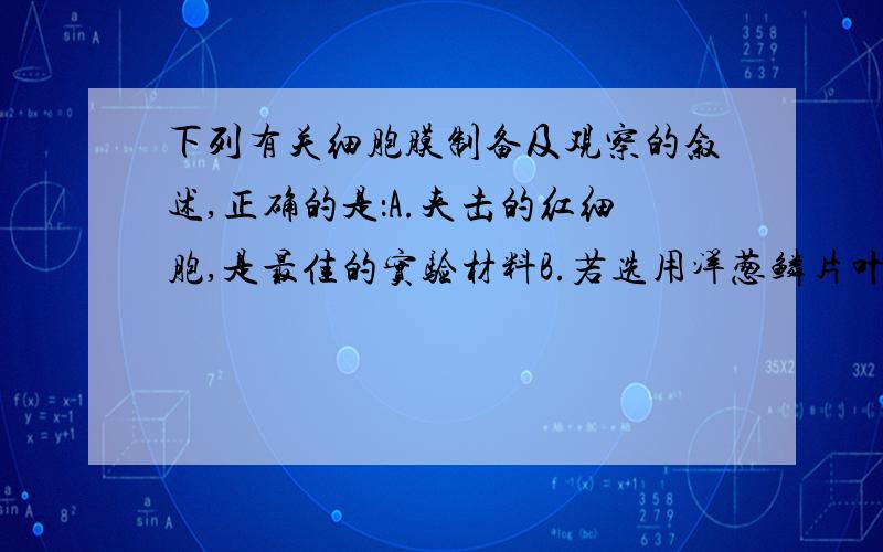 下列有关细胞膜制备及观察的叙述,正确的是：A.夹击的红细胞,是最佳的实验材料B.若选用洋葱鳞片叶表面细胞,影响用蛋白酶去除细胞壁C.制备细胞膜应先利用吸水胀破发,再利用差速离心法获