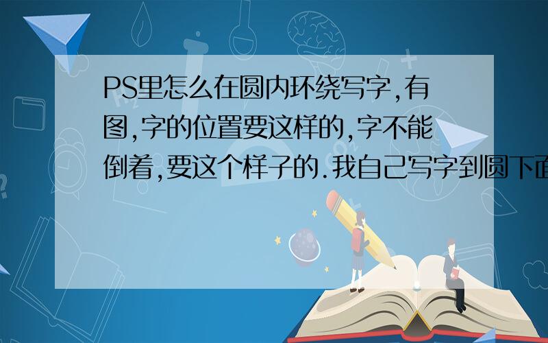 PS里怎么在圆内环绕写字,有图,字的位置要这样的,字不能倒着,要这个样子的.我自己写字到圆下面字就变倒着的了