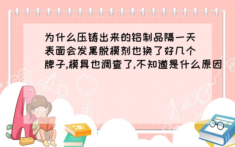 为什么压铸出来的铝制品隔一天表面会发黑脱模剂也换了好几个牌子,模具也调查了,不知道是什么原因