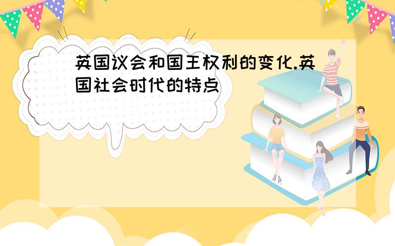 英国议会和国王权利的变化.英国社会时代的特点