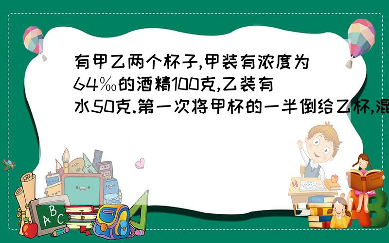 有甲乙两个杯子,甲装有浓度为64‰的酒精100克,乙装有水50克.第一次将甲杯的一半倒给乙杯,混合后再将乙杯的一半倒给甲杯,这样连续三次,问这时甲杯的酒精浓度是多少