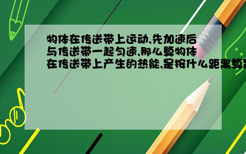 物体在传送带上运动,先加速后与传送带一起匀速,那么算物体在传送带上产生的热能,是按什么距离算是加速运动过程中的滑动摩擦力,还是与传送带一起匀速的静摩擦力,还是两个都是?