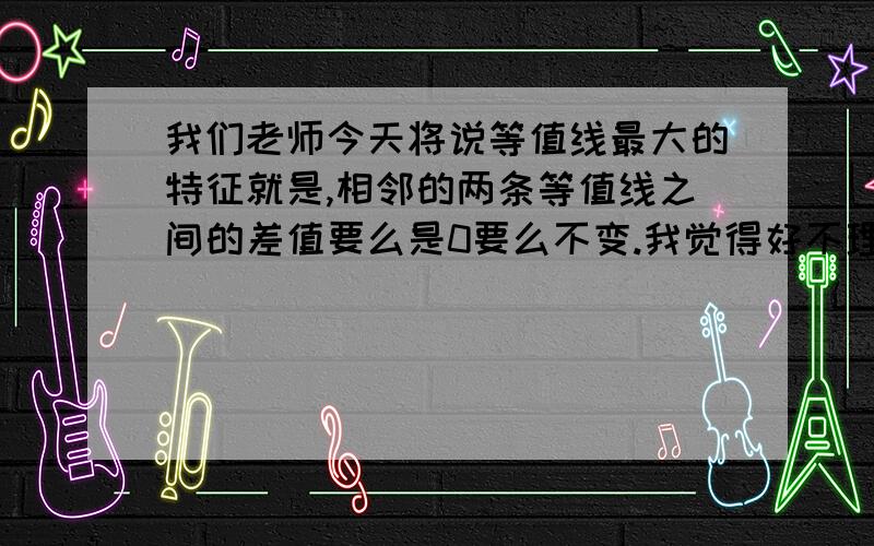 我们老师今天将说等值线最大的特征就是,相邻的两条等值线之间的差值要么是0要么不变.我觉得好不理解啊.这不跟说废话样的么?等值线之间的差值是零的话,两者在数值上不就相等了吗?两者