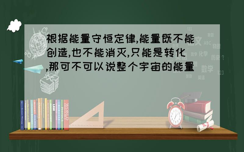 根据能量守恒定律,能量既不能创造,也不能消灭,只能是转化,那可不可以说整个宇宙的能量