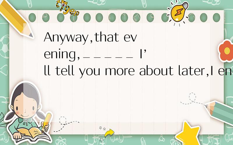 Anyway,that evening,_____ I’ll tell you more about later,I ended up staying at Rachel’s place.(2004浙江)A.when B.where C.what D.which为什么选D?