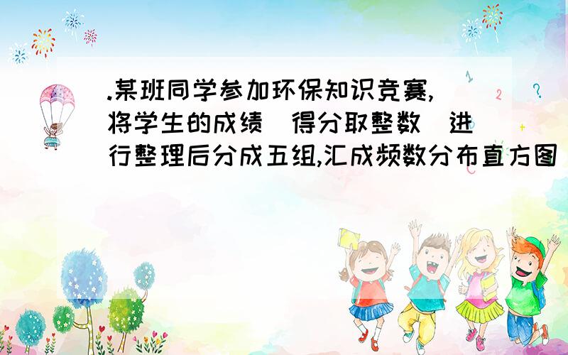 .某班同学参加环保知识竞赛,将学生的成绩(得分取整数)进行整理后分成五组,汇成频数分布直方图(如图所示),10．某班同学参加环保知识竞赛,将学生的成绩（得分取整数）进行整理后分成五