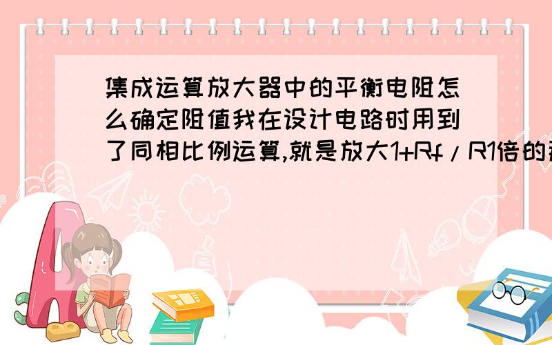 集成运算放大器中的平衡电阻怎么确定阻值我在设计电路时用到了同相比例运算,就是放大1+Rf/R1倍的那个电路.但是在输入端和放大器正极之间,有一个电阻.在反相中书上定义为平衡电阻,但是