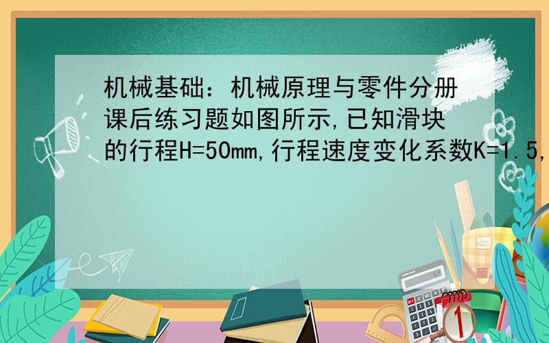 机械基础：机械原理与零件分册课后练习题如图所示,已知滑块的行程H=50mm,行程速度变化系数K=1.5,导路的偏距e=20mm.试求曲柄的长度L(AB)和连杆的长度L(BC),并作出机构的最大压力角αmax./>