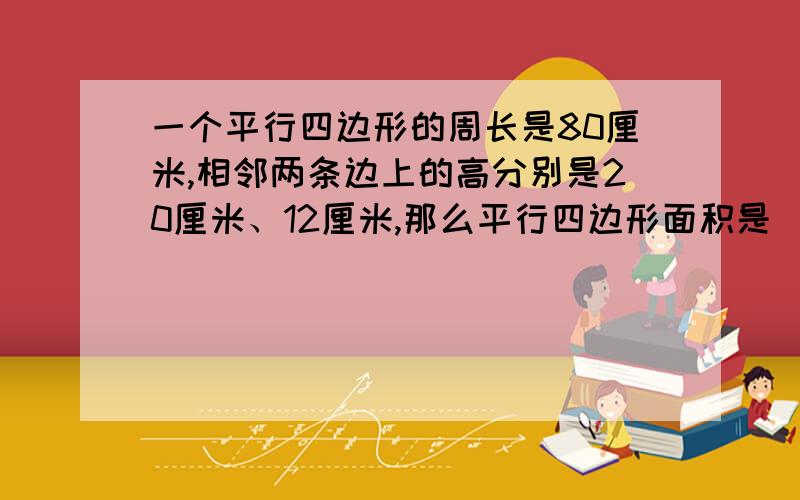 一个平行四边形的周长是80厘米,相邻两条边上的高分别是20厘米、12厘米,那么平行四边形面积是（ ）平方厘米.