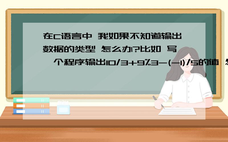 在C语言中 我如果不知道输出数据的类型 怎么办?比如 写一个程序输出10/3+9%3-(-1)/5的值 怎么编?