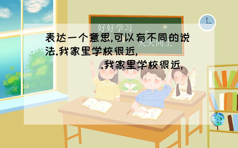 表达一个意思,可以有不同的说法.我家里学校很近,（           ）.我家里学校很近,（           ）.小明学习真棒,（              ）.小明学习真棒,（              ）.小明学习真棒,（              ）.