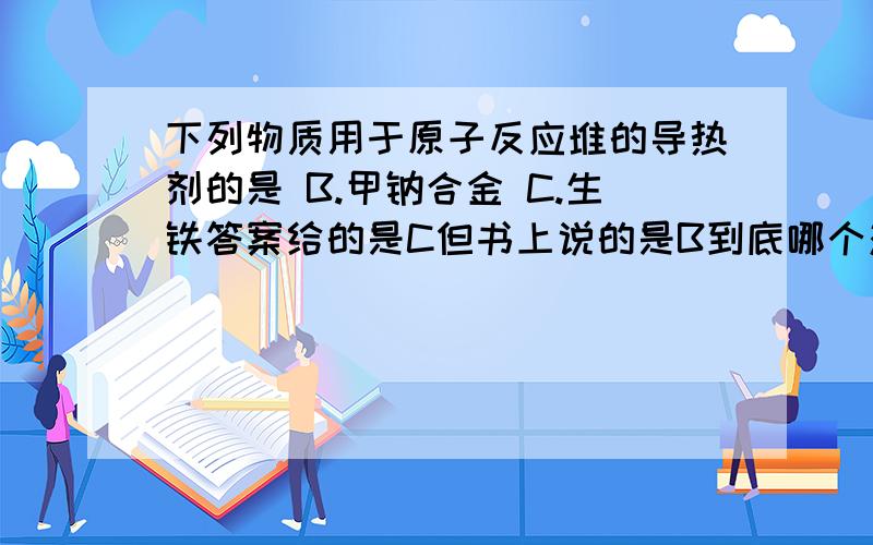 下列物质用于原子反应堆的导热剂的是 B.甲钠合金 C.生铁答案给的是C但书上说的是B到底哪个对