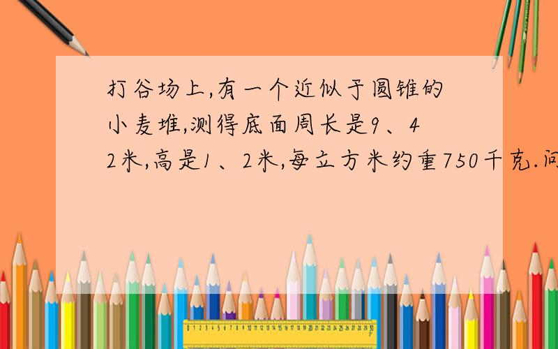 打谷场上,有一个近似于圆锥的小麦堆,测得底面周长是9、42米,高是1、2米,每立方米约重750千克.问：这堆小麦一共重多少千克?