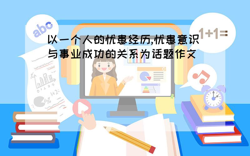 以一个人的忧患经历,忧患意识与事业成功的关系为话题作文