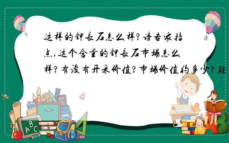 这样的钾长石怎么样?请专家指点,这个含量的钾长石市场怎么样?有没有开采价值?市场价值约多少?硅 74.64 铝 15.16 铁 0.19 钛 0.01 钙 0.19 镁 0.11 钾 7.57 钠 0.98 烧失量 1.11 烧成温度 1200摄氏度 烧白