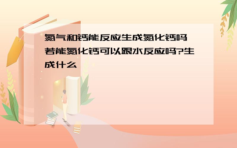 氮气和钙能反应生成氮化钙吗,若能氮化钙可以跟水反应吗?生成什么