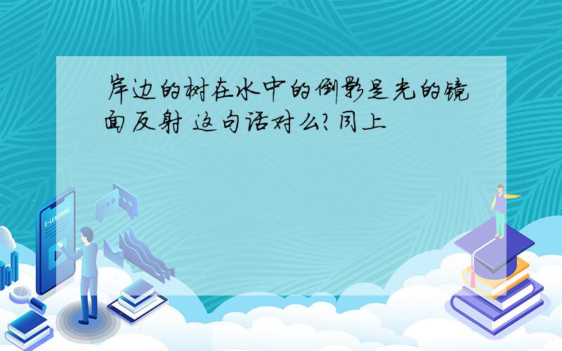 岸边的树在水中的倒影是光的镜面反射 这句话对么?同上