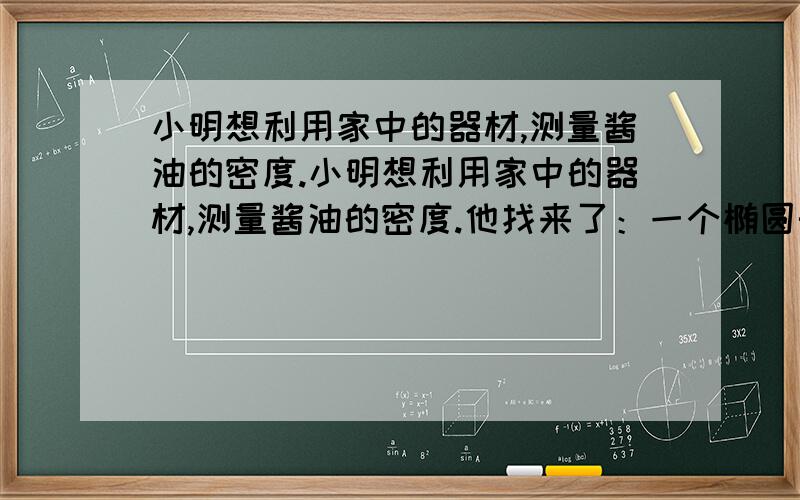 小明想利用家中的器材,测量酱油的密度.小明想利用家中的器材,测量酱油的密度.他找来了：一个椭圆形的鱼缸,一把刻度尺,一个圆柱型薄壁小烧杯(可在水中竖直漂浮)和足量的水.巧妙地测出