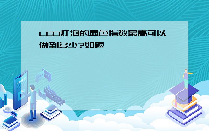 LED灯泡的显色指数最高可以做到多少?如题