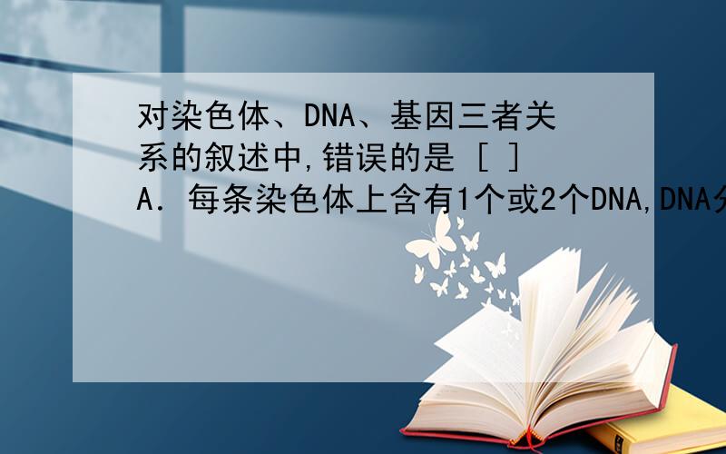 对染色体、DNA、基因三者关系的叙述中,错误的是 [ ]A．每条染色体上含有1个或2个DNA,DNA分子上含有多个基因B．都能复制、分离和传递,且三者行为一致 C．三者都是生物细胞的遗传物质D．生