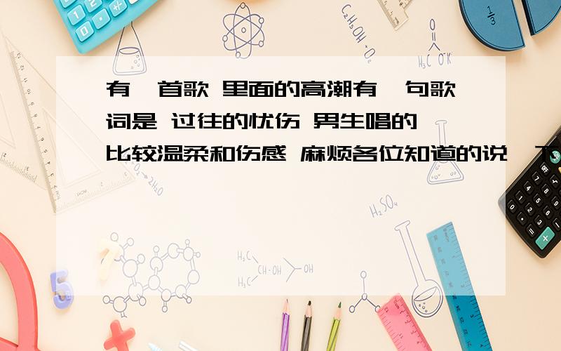 有一首歌 里面的高潮有一句歌词是 过往的忧伤 男生唱的 比较温柔和伤感 麻烦各位知道的说一下 谢谢