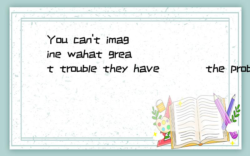 You can't imagine wahat great trouble they have____the problem ____A to solve ,being discussed B solving ;being talked aboutC to solve,to talk about D solving,to discuss