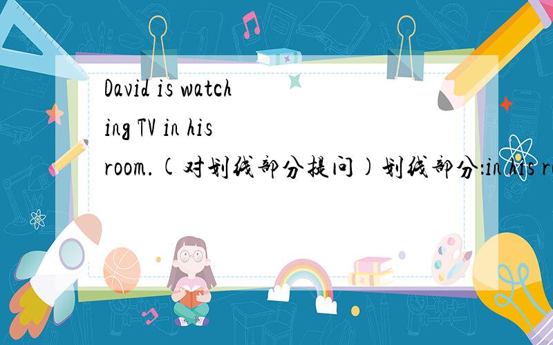 David is watching TV in his room.(对划线部分提问)划线部分：in his room填空：（） （）David watching TV?