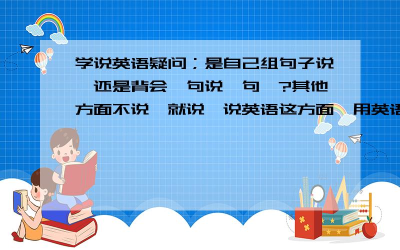 学说英语疑问；是自己组句子说,还是背会一句说一句》?其他方面不说,就说,说英语这方面,用英语表达自己的意思.到底是怎么练习的?是背回一句,然后说一句.还是,读得多了,听得多了,基础好