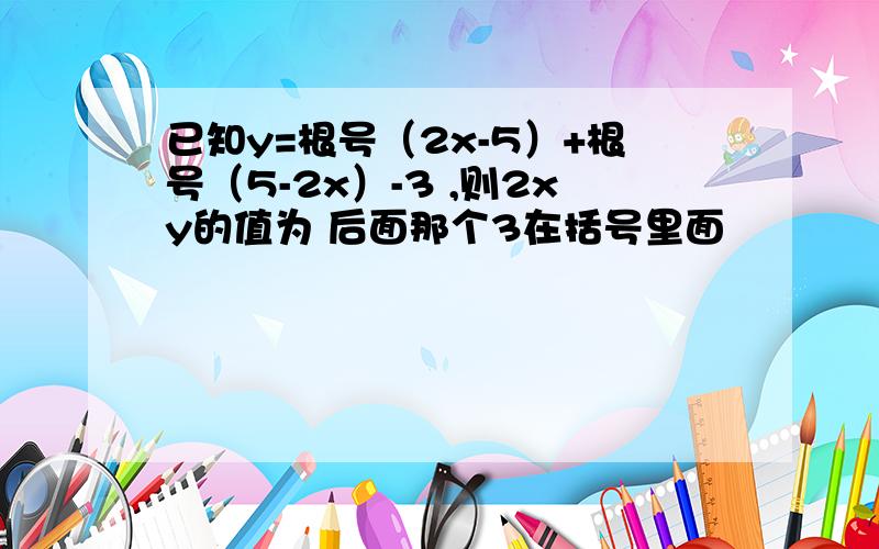 已知y=根号（2x-5）+根号（5-2x）-3 ,则2xy的值为 后面那个3在括号里面