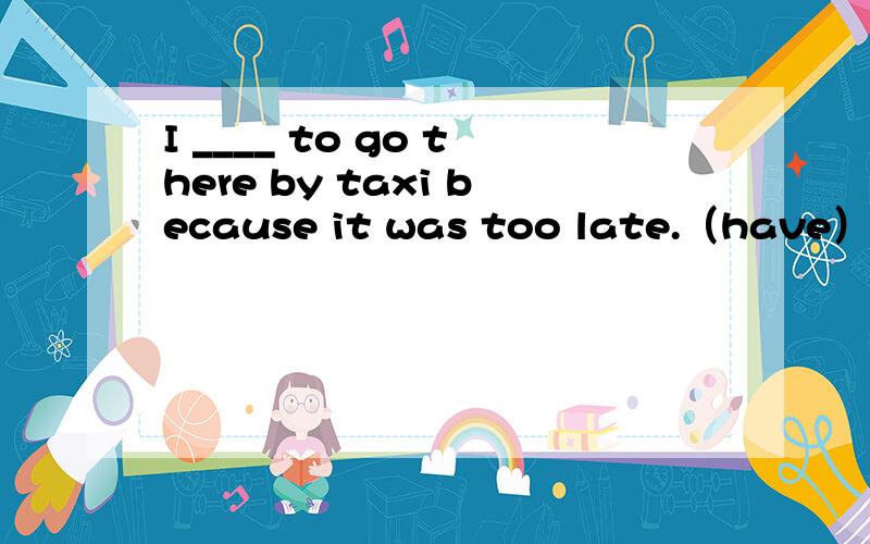 I ____ to go there by taxi because it was too late.（have）How long has he been ________ for his friend?( wait )我要怎样才能获得驾驶执照?What do I ________ _______ ________ _______ ________ a driving licence 今天下午吉姆得去趟