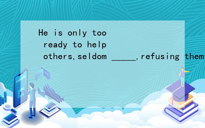 He is only too ready to help others,seldom _____,refusing them when they turn to him.A.if never B.if ever C.if not D.if any