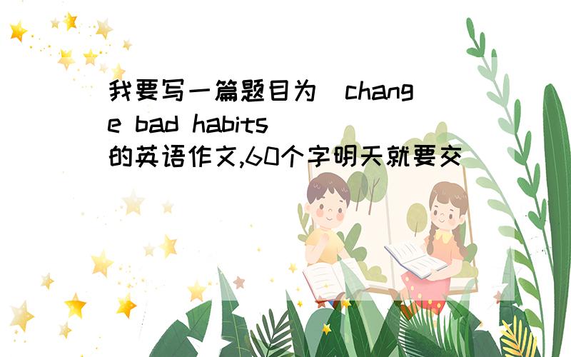 我要写一篇题目为（change bad habits ）的英语作文,60个字明天就要交