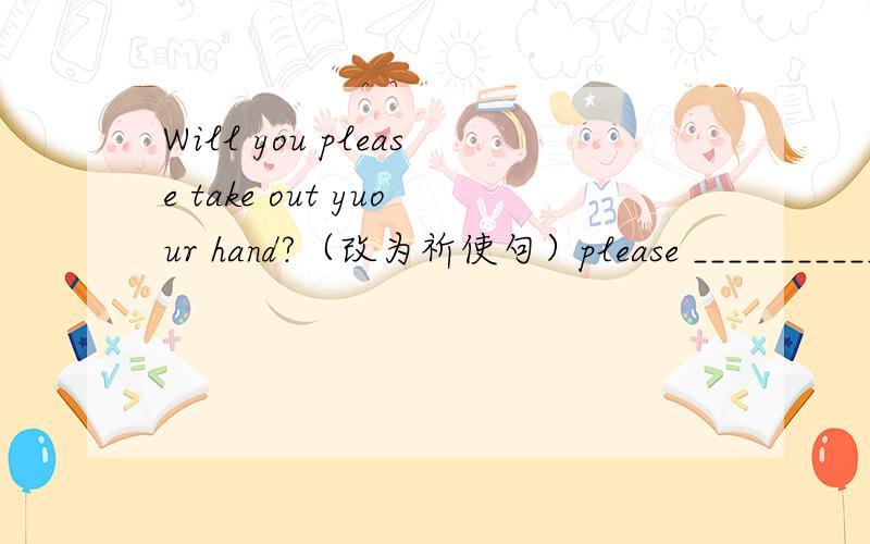 Will you please take out yuour hand?（改为祈使句）please ___________,_____?