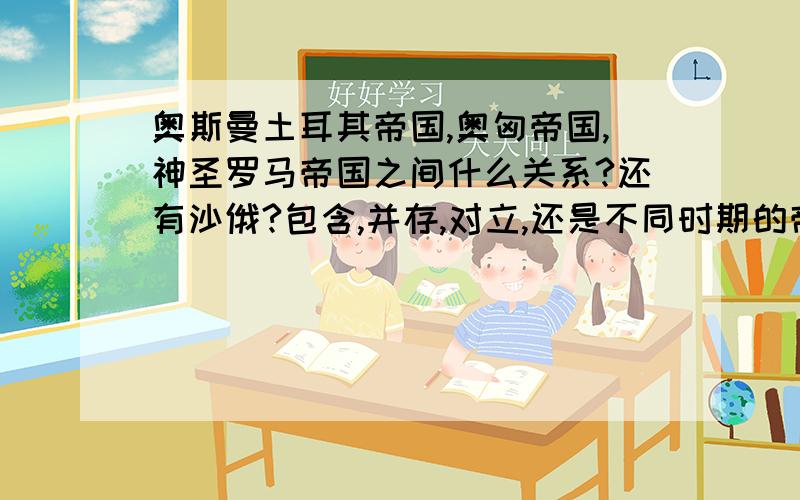 奥斯曼土耳其帝国,奥匈帝国,神圣罗马帝国之间什么关系?还有沙俄?包含,并存,对立,还是不同时期的帝国然后再介绍一下哈布斯堡王朝的几位重要国王?最好给列个重大事件时间表