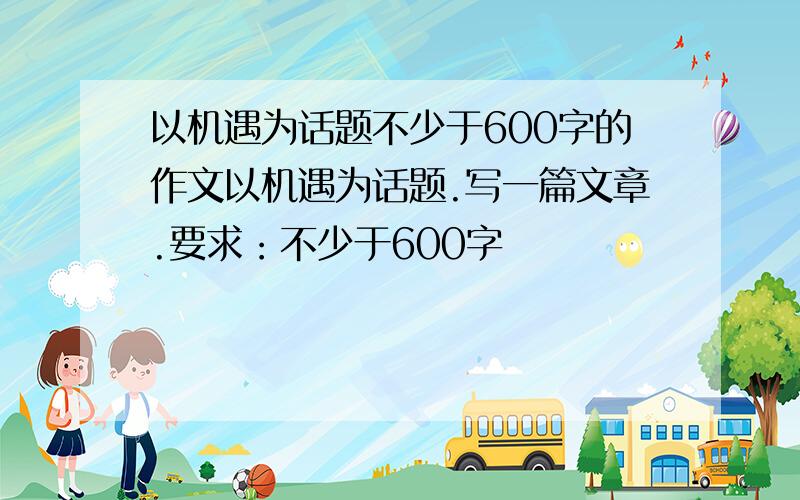 以机遇为话题不少于600字的作文以机遇为话题.写一篇文章.要求：不少于600字